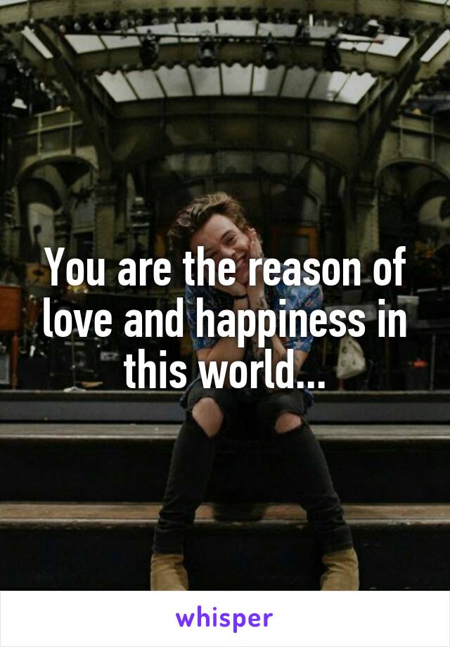 You are the reason of love and happiness in this world...