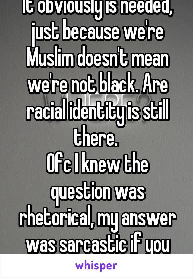 It obviously is needed, just because we're Muslim doesn't mean we're not black. Are racial identity is still there. 
Ofc I knew the question was rhetorical, my answer was sarcastic if you didn't know.