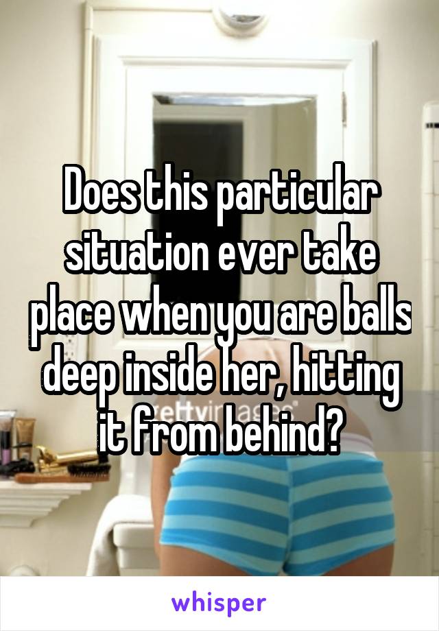 Does this particular situation ever take place when you are balls deep inside her, hitting it from behind?