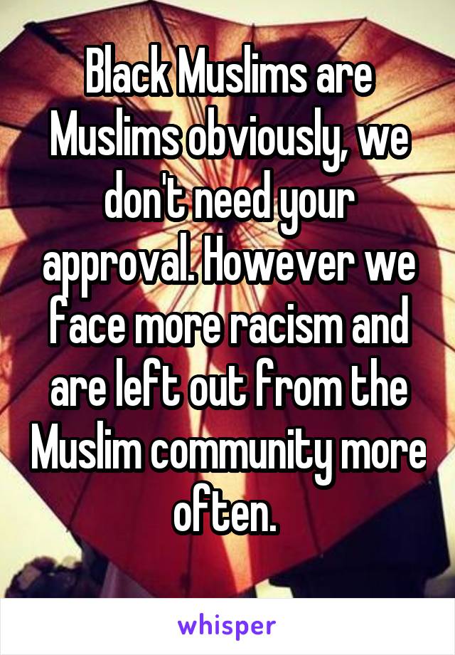 Black Muslims are Muslims obviously, we don't need your approval. However we face more racism and are left out from the Muslim community more often. 
