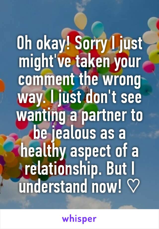 Oh okay! Sorry I just might've taken your comment the wrong way. I just don't see wanting a partner to be jealous as a healthy aspect of a relationship. But I understand now! ♡