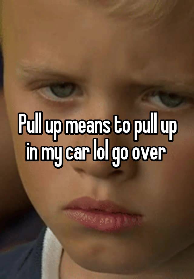 pull-up-means-to-pull-up-in-my-car-lol-go-over