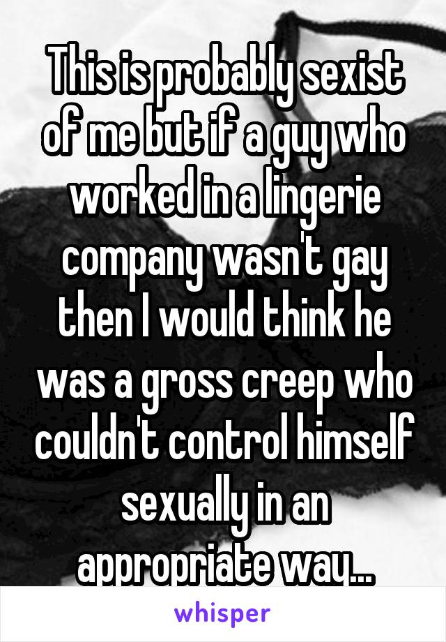 This is probably sexist of me but if a guy who worked in a lingerie company wasn't gay then I would think he was a gross creep who couldn't control himself sexually in an appropriate way...