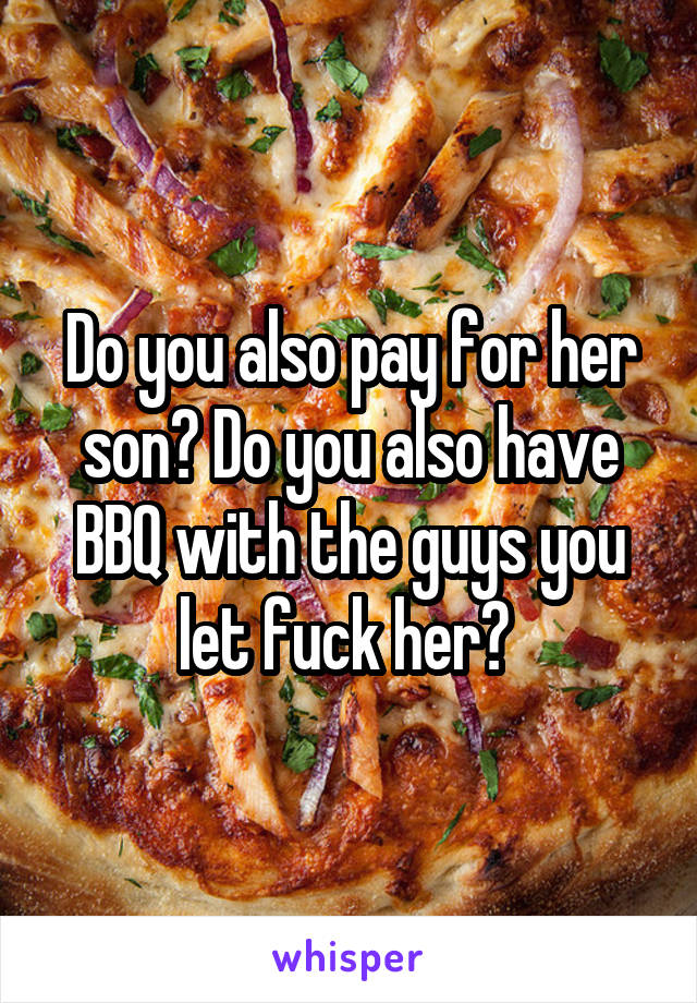 Do you also pay for her son? Do you also have BBQ with the guys you let fuck her? 