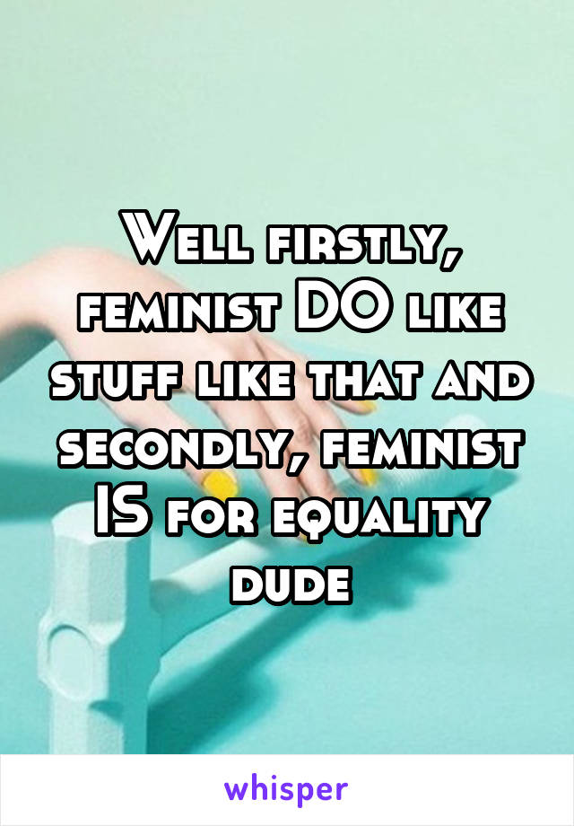 Well firstly, feminist DO like stuff like that and secondly, feminist IS for equality dude