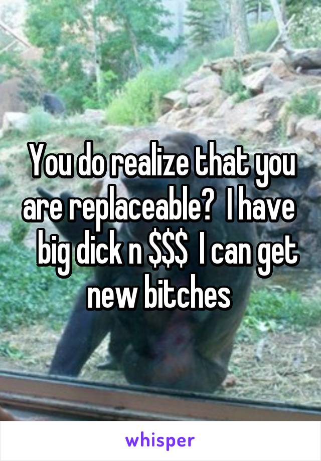 You do realize that you are replaceable?  I have    big dick n $$$  I can get new bitches 