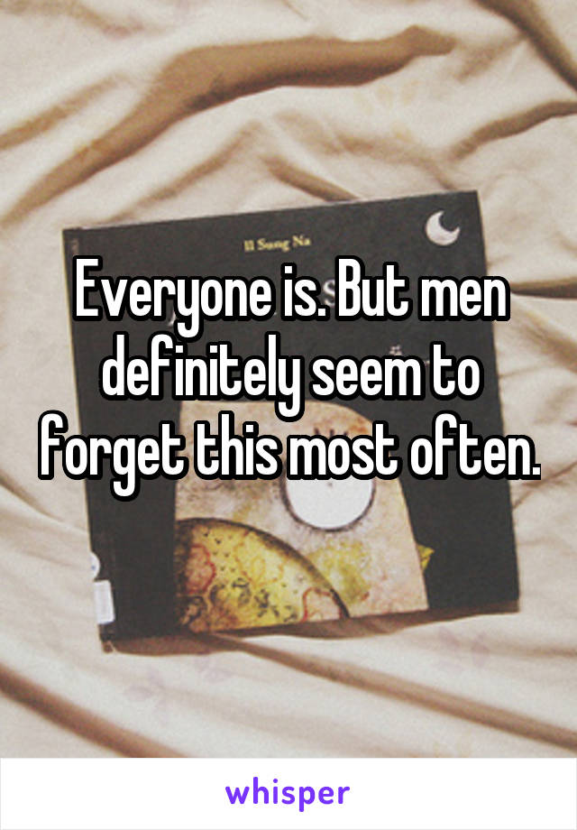 Everyone is. But men definitely seem to forget this most often. 