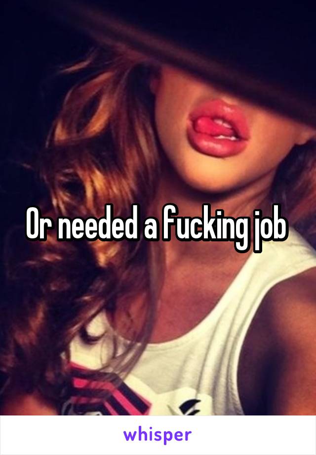 Or needed a fucking job 