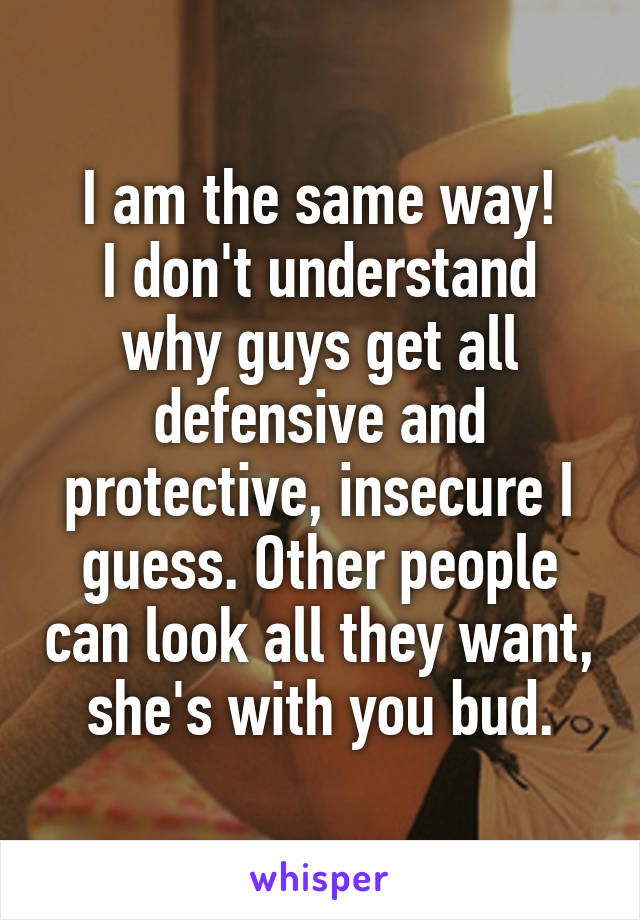 I am the same way!
I don't understand why guys get all defensive and protective, insecure I guess. Other people can look all they want, she's with you bud.