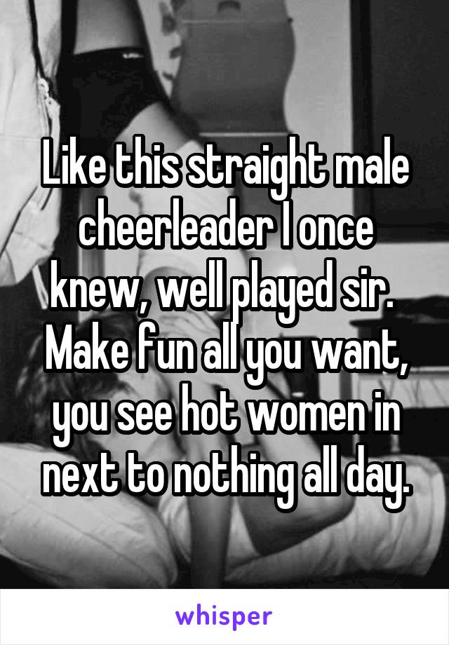 Like this straight male cheerleader I once knew, well played sir.  Make fun all you want, you see hot women in next to nothing all day.