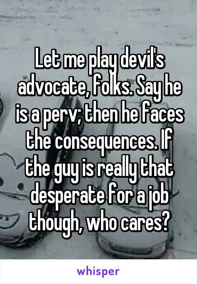 Let me play devil's advocate, folks. Say he is a perv; then he faces the consequences. If the guy is really that desperate for a job though, who cares?