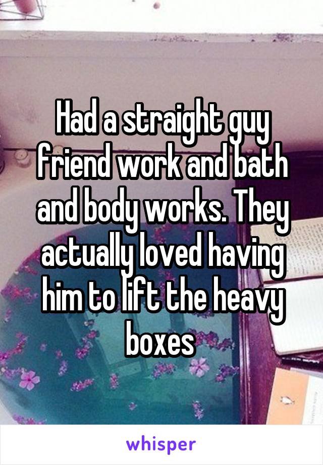 Had a straight guy friend work and bath and body works. They actually loved having him to lift the heavy boxes 