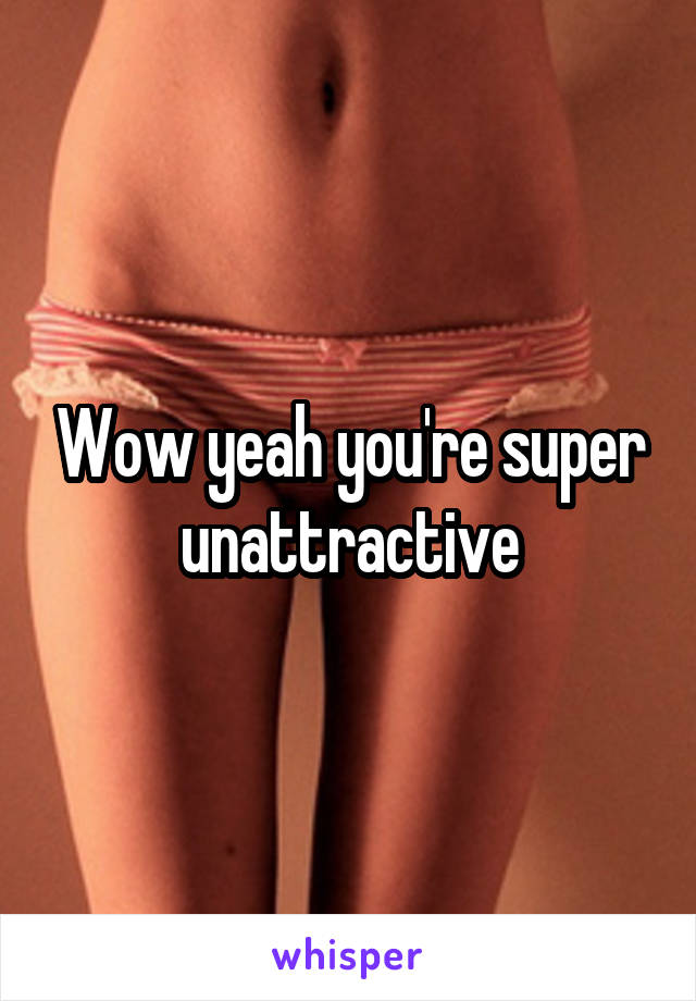 Wow yeah you're super unattractive