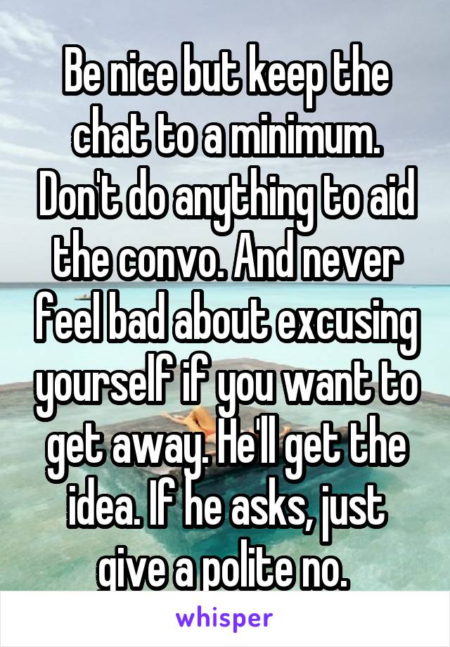 Be nice but keep the chat to a minimum. Don't do anything to aid the convo. And never feel bad about excusing yourself if you want to get away. He'll get the idea. If he asks, just give a polite no. 