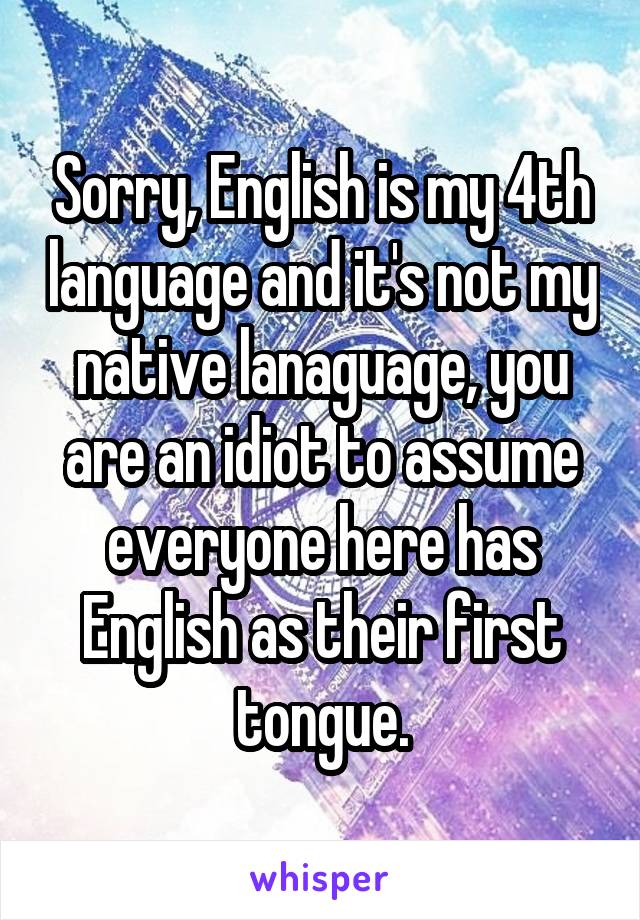 Sorry, English is my 4th language and it's not my native lanaguage, you are an idiot to assume everyone here has English as their first tongue.