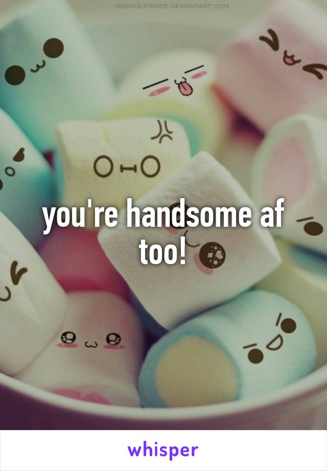 you're handsome af too!