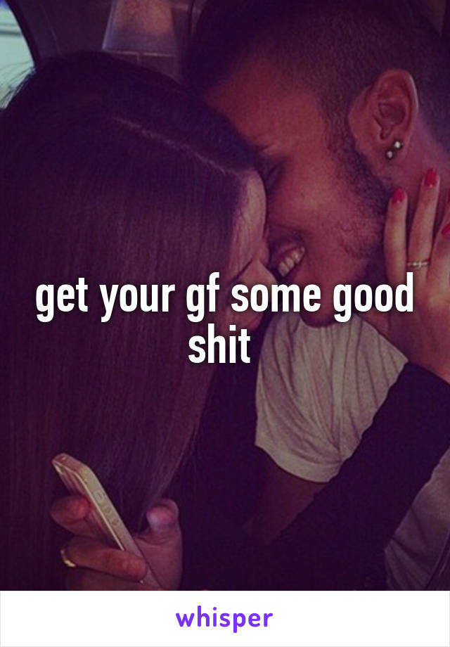 get your gf some good shit 