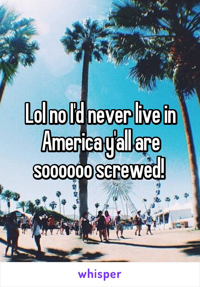 Lol no I'd never live in America y'all are soooooo screwed! 