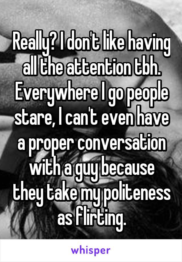 Really? I don't like having all the attention tbh. Everywhere I go people stare, I can't even have a proper conversation with a guy because they take my politeness as flirting.