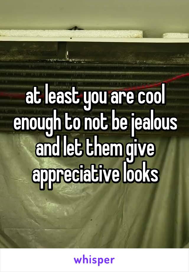 at least you are cool enough to not be jealous and let them give appreciative looks