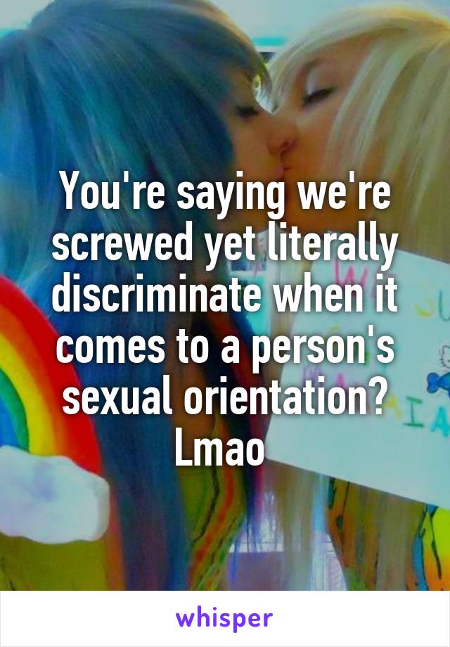 You're saying we're screwed yet literally discriminate when it comes to a person's sexual orientation? Lmao 