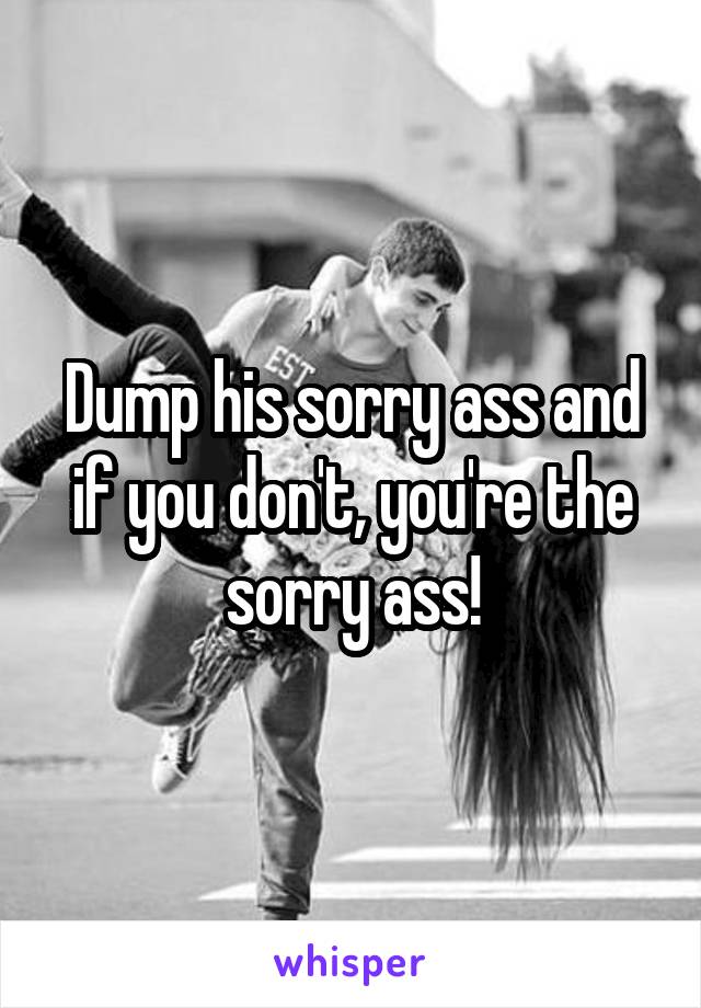 Dump his sorry ass and if you don't, you're the sorry ass!