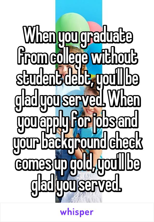 When you graduate from college without student debt, you'll be glad you served. When you apply for jobs and your background check comes up gold, you'll be glad you served. 