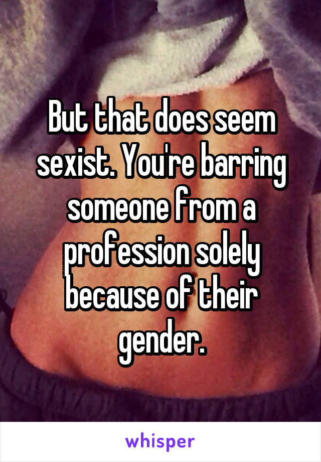 But that does seem sexist. You're barring someone from a profession solely because of their gender.