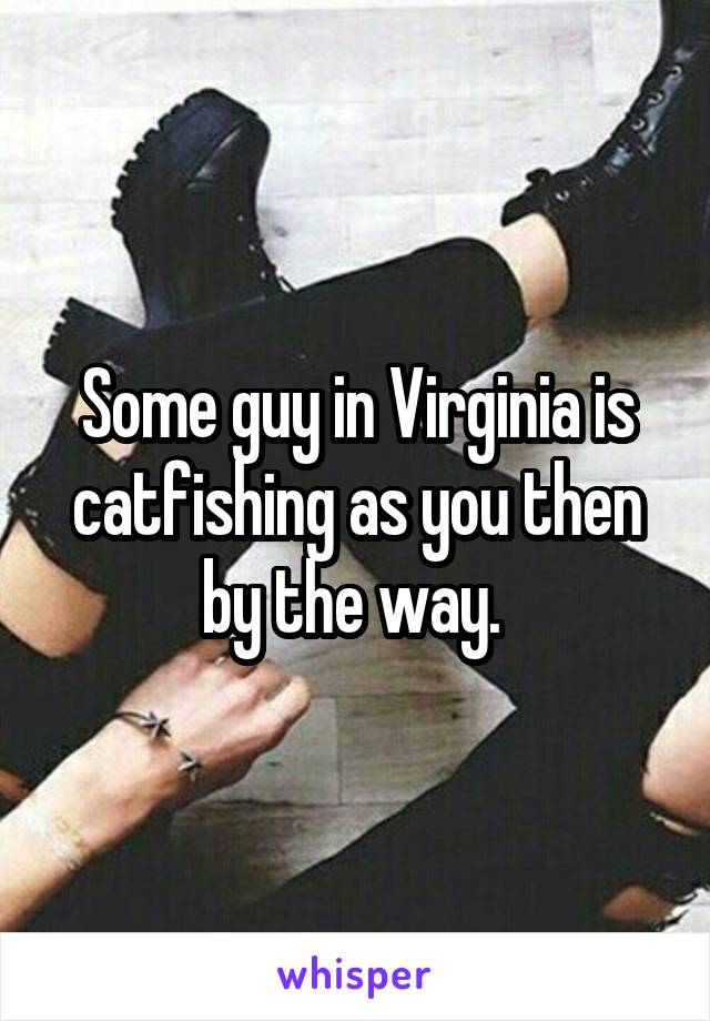 Some guy in Virginia is catfishing as you then by the way. 