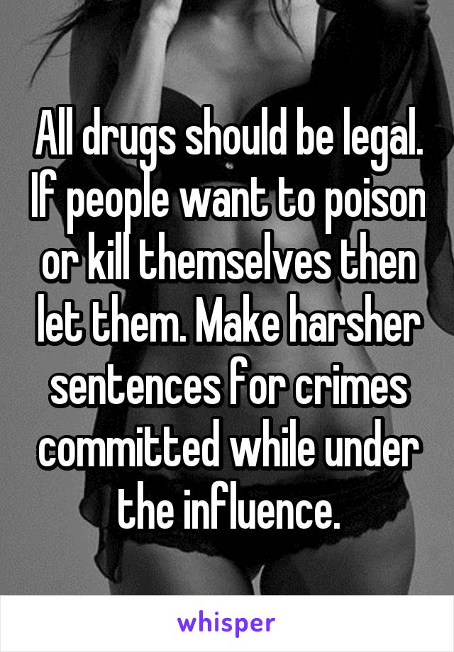 All drugs should be legal. If people want to poison or kill themselves then let them. Make harsher sentences for crimes committed while under the influence.