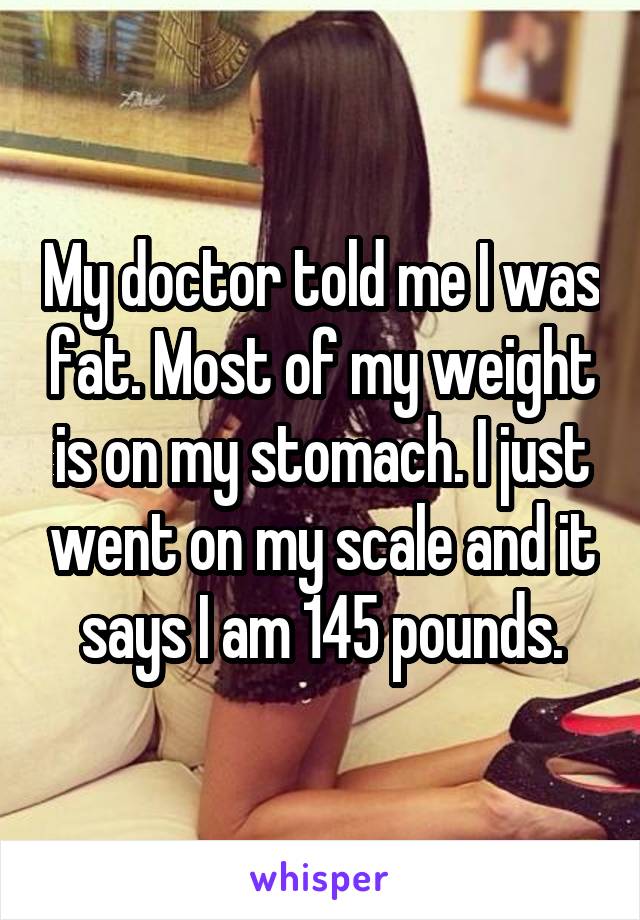 My doctor told me I was fat. Most of my weight is on my stomach. I just went on my scale and it says I am 145 pounds.