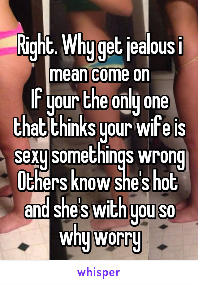 Right. Why get jealous i mean come on
If your the only one that thinks your wife is sexy somethings wrong
Others know she's hot  and she's with you so why worry
