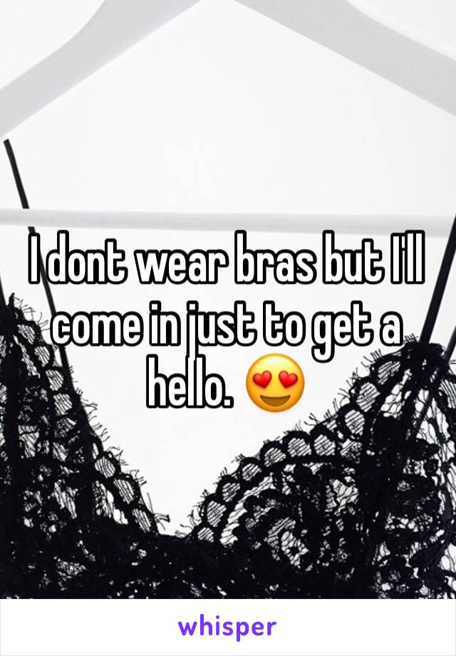 I dont wear bras but I'll come in just to get a hello. 😍