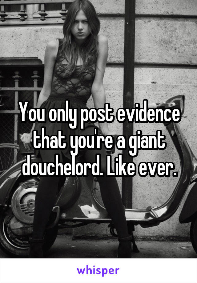 You only post evidence that you're a giant douchelord. Like ever.