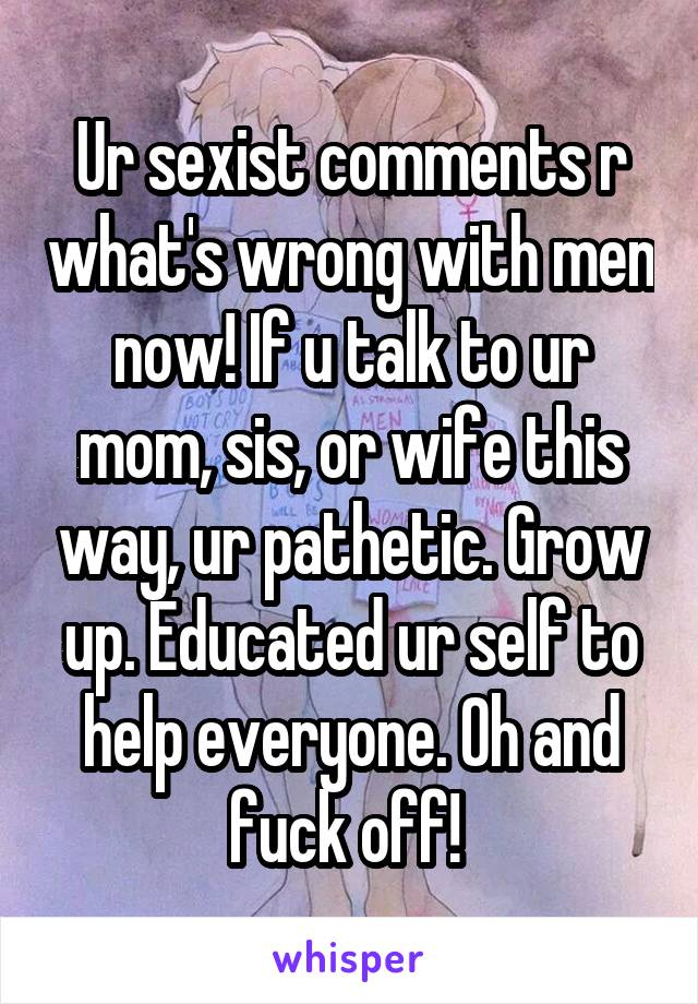 Ur sexist comments r what's wrong with men now! If u talk to ur mom, sis, or wife this way, ur pathetic. Grow up. Educated ur self to help everyone. Oh and fuck off! 