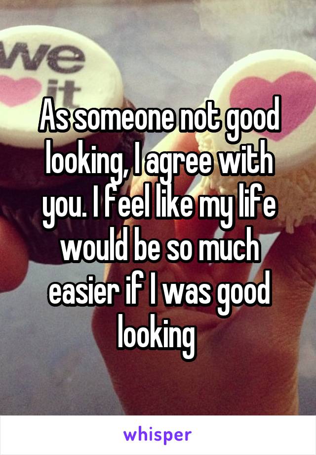 As someone not good looking, I agree with you. I feel like my life would be so much easier if I was good looking 