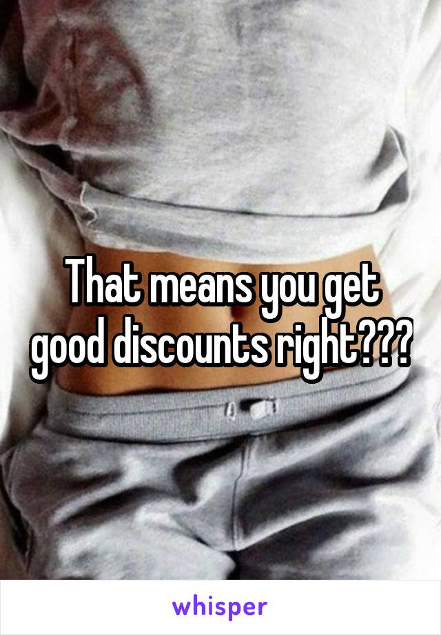 That means you get good discounts right???