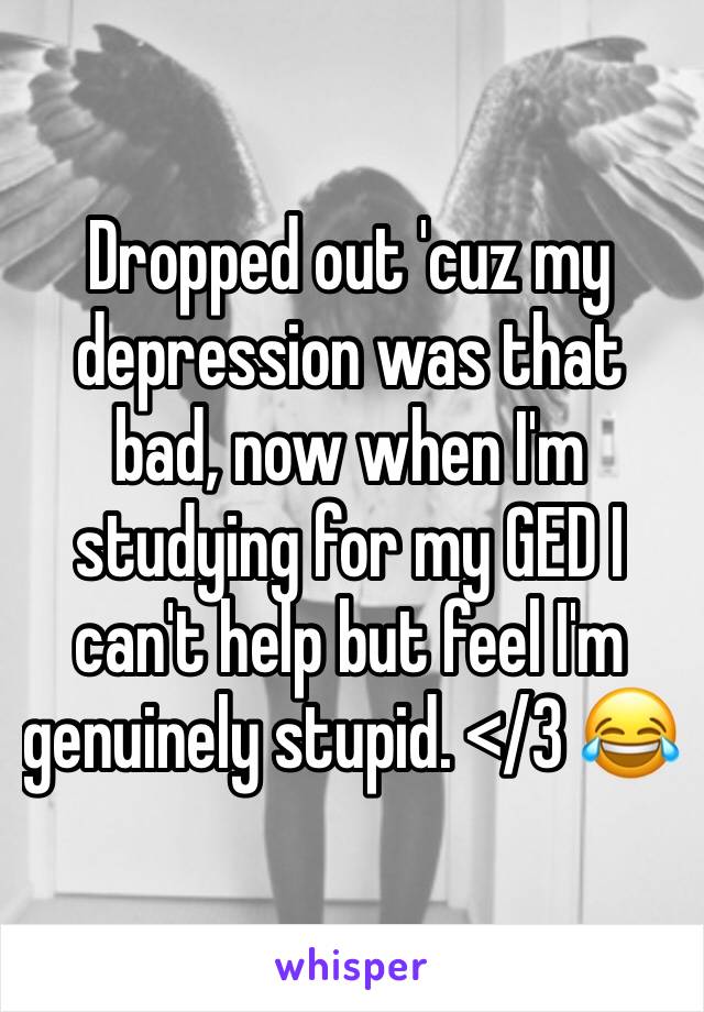 Dropped out 'cuz my depression was that bad, now when I'm studying for my GED I can't help but feel I'm genuinely stupid. </3 😂