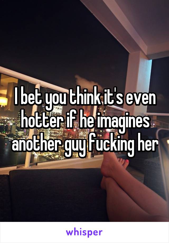 I bet you think it's even hotter if he imagines another guy fucking her