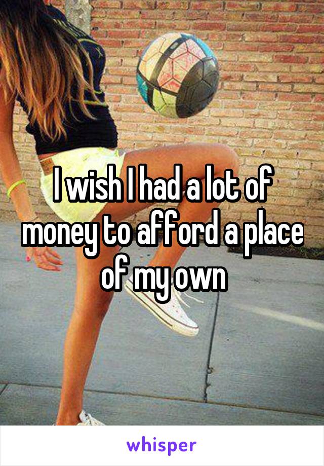 I wish I had a lot of money to afford a place of my own