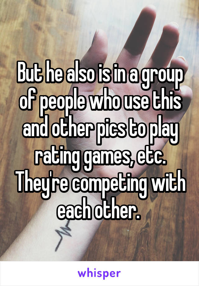 But he also is in a group of people who use this and other pics to play rating games, etc. They're competing with each other. 