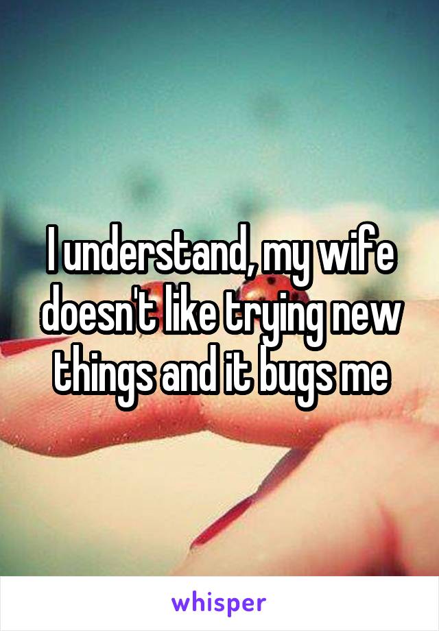 I understand, my wife doesn't like trying new things and it bugs me