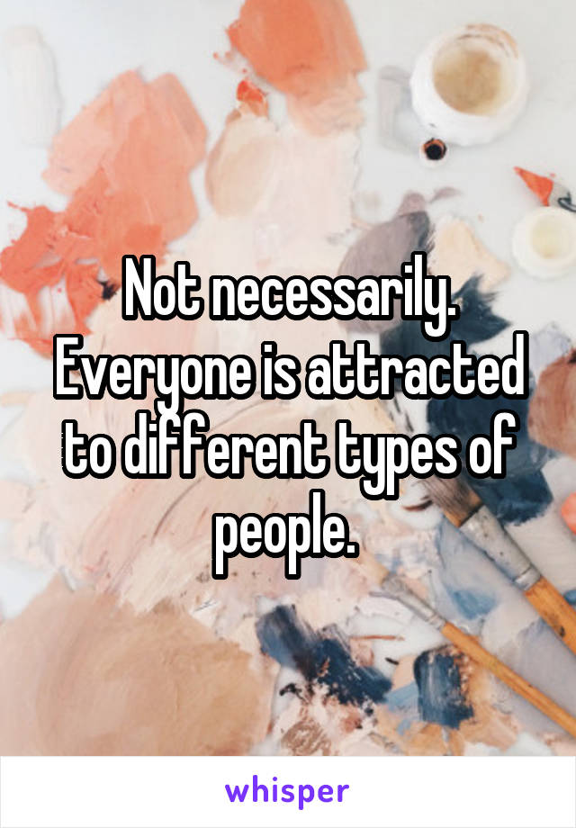 Not necessarily. Everyone is attracted to different types of people. 