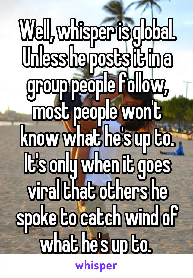 Well, whisper is global. Unless he posts it in a group people follow, most people won't know what he's up to. It's only when it goes viral that others he spoke to catch wind of what he's up to. 