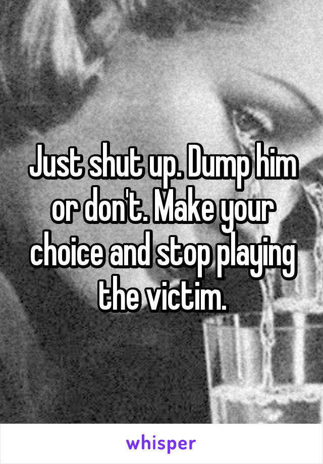 Just shut up. Dump him or don't. Make your choice and stop playing the victim.