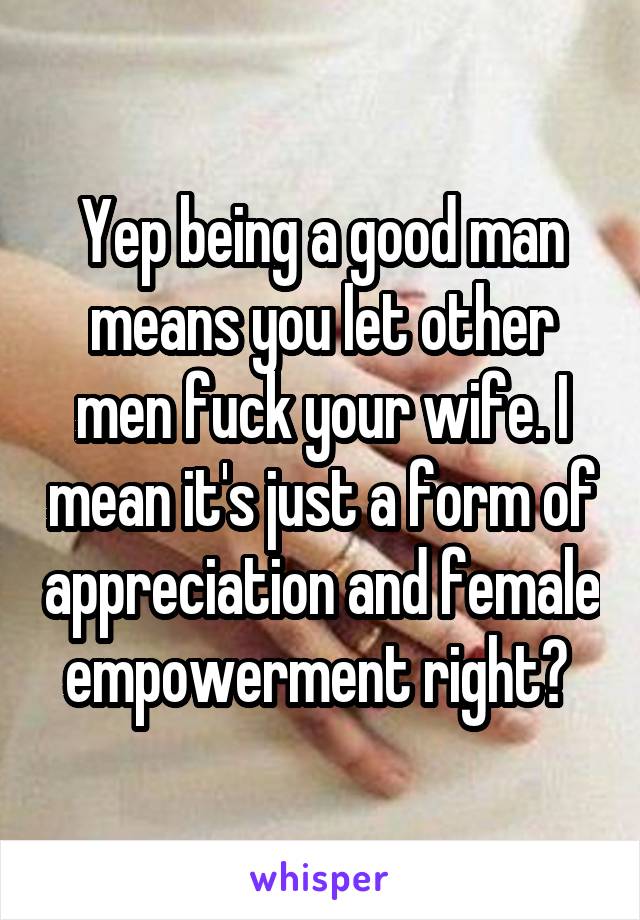 Yep being a good man means you let other men fuck your wife. I mean it's just a form of appreciation and female empowerment right? 