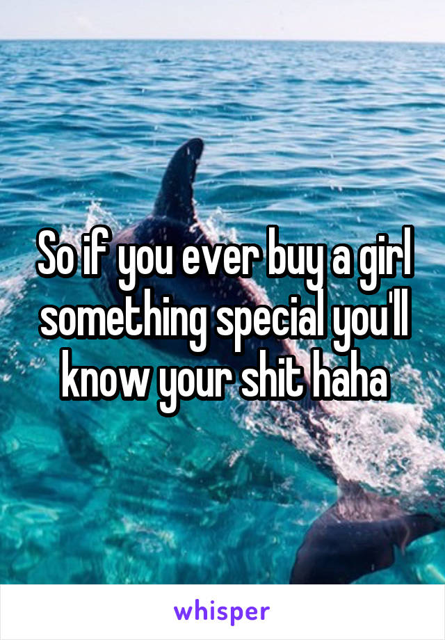 So if you ever buy a girl something special you'll know your shit haha