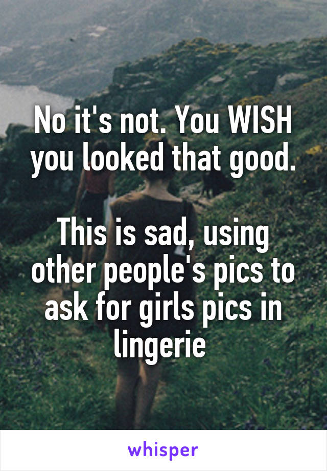 No it's not. You WISH you looked that good.

This is sad, using other people's pics to ask for girls pics in lingerie 