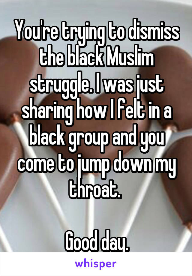 You're trying to dismiss the black Muslim struggle. I was just sharing how I felt in a black group and you come to jump down my throat. 

Good day.