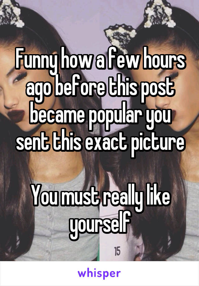 Funny how a few hours ago before this post became popular you sent this exact picture

You must really like yourself